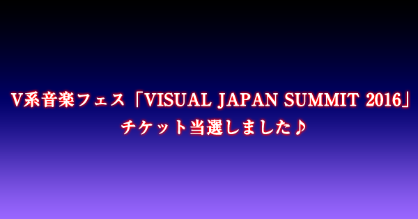 V系音楽フェス「VISUAL JAPAN SUMMIT 2016」チケット当選しました♪