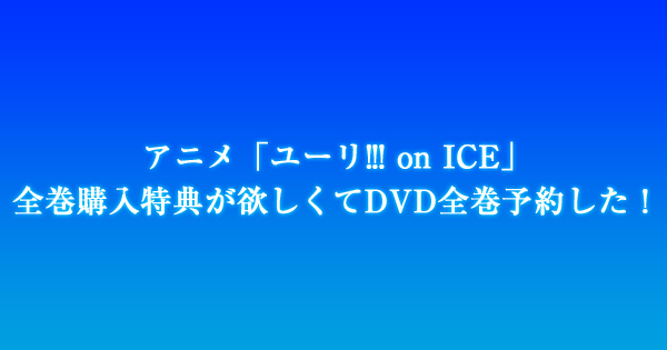 アニメ「ユーリ!!! on ICE」全巻購入特典が欲しくてDVD全巻予約した！
