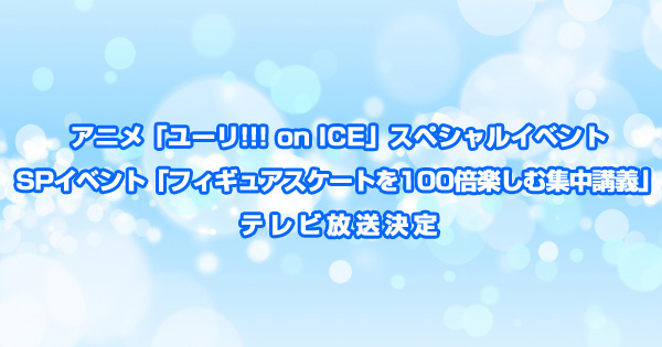 TV放送決定！ユーリ!!! on ICEスペシャルイベント「フィギュアスケートを100倍楽しむ集中講義」