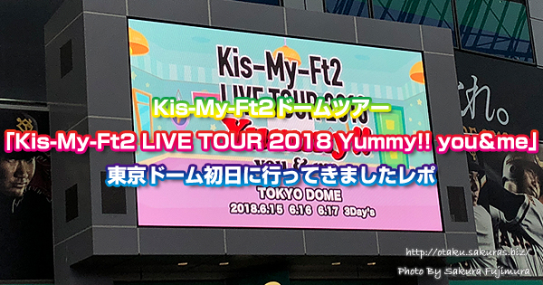 Kis-My-Ft2ドームツアー「Kis-My-Ft2 LIVE TOUR 2018 Yummy!! you＆me」東京ドーム初日に行ってきましたレポ（180621）